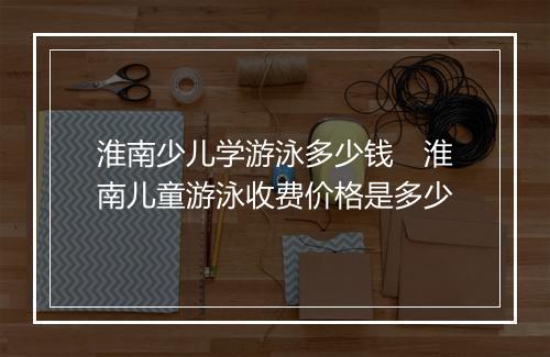 淮南少儿学游泳多少钱　淮南儿童游泳收费价格是多少
